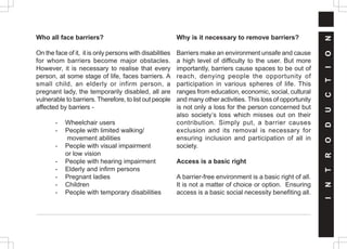 Who all face barriers?
On the face of it, it is only persons with disabilities
for whom barriers become major obstacles.
However, it is necessary to realise that every
person, at some stage of life, faces barriers. A
small child, an elderly or infirm person, a
pregnant lady, the temporarily disabled, all are
vulnerable to barriers. Therefore, to list out people
affected by barriers -
- Wheelchair users
- People with limited walking/
movement abilities
- People with visual impairment
or low vision
- People with hearing impairment
- Elderly and infirm persons
- Pregnant ladies
- Children
- People with temporary disabilities
Why is it necessary to remove barriers?
Barriers make an environment unsafe and cause
a high level of difficulty to the user. But more
importantly, barriers cause spaces to be out of
reach, denying people the opportunity of
participation in various spheres of life. This
ranges from education, economic, social, cultural
and many other activities. This loss of opportunity
is not only a loss for the person concerned but
also society’s loss which misses out on their
contribution. Simply put, a barrier causes
exclusion and its removal is necessary for
ensuring inclusion and participation of all in
society.
Access is a basic right
A barrier-free environment is a basic right of all.
It is not a matter of choice or option. Ensuring
access is a basic social necessity benefiting all.
I
N
T
R
O
D
U
C
T
I
O
N
 
