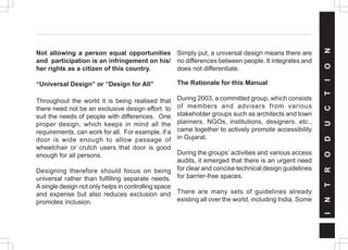 Not allowing a person equal opportunities
and participation is an infringement on his/
her rights as a citizen of this country.
“Universal Design” or “Design for All”
Throughout the world it is being realised that
there need not be an exclusive design effort to
suit the needs of people with differences. One
proper design, which keeps in mind all the
requirements, can work for all. For example, if a
door is wide enough to allow passage of
wheelchair or crutch users that door is good
enough for all persons.
Designing therefore should focus on being
universal rather than fulfilling separate needs.
A single design not only helps in controlling space
and expense but also reduces exclusion and
promotes inclusion.
Simply put, a universal design means there are
no differences between people. It integrates and
does not differentiate.
The Rationale for this Manual
During 2003, a committed group, which consists
of members and advisers from various
stakeholder groups such as architects and town
planners, NGOs, institutions, designers, etc.,
came together to actively promote accessibility
in Gujarat.
During the groups’ activities and various access
audits, it emerged that there is an urgent need
for clear and concise technical design guidelines
for barrier-free spaces.
There are many sets of guidelines already
existing all over the world, including India. Some
I
N
T
R
O
D
U
C
T
I
O
N
 