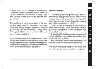 of these are : the UN Standards, the US-ADA
Guidelines, the UK Guidelines, closer home the
CPWD Guidelines, the National Building Code
and various urban authorities’ bylaws and
guidelines.
The problems of plenty are evident in this that
each of these manuals, depending upon their
place and source of origin, adheres to different
guidelines and measurements. They have
varying sets of parameters and are not tailored
for the Indian conditions.
Thus, even with these in circulation, there is need
for one manual which co-relates the dimensions
and giving dimensions suited by the target group,
simultaneously keeping in mind the constraints
faced by the architects and designers.
Explicitly Stated :-
- Different guidelines gave varying sets of
parameters. Though the variance was not very
high, yet it was leading to confusion during actual
designing. Over and above, the question always
was – which guidelines to follow?
- Most of the guidelines in use were of
international origin. There was a felt need of
guidelines adapted to Indian conditions and
tailored to local needs.
- It was also felt that the actual experiences of
people with differences and the barriers they face
need to be incorporated .
- Most designers had expressed the need for
concise, clear and easy-to-use guidelines.
With this background, need and rationale, this
particular design manual has been compiled.
I
N
T
R
O
D
U
C
T
I
O
N
 