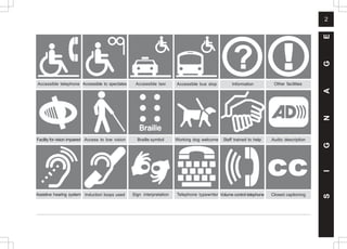 2
S
I
G
N
A
G
E
Information
Telephone typewriter
Induction loops used Closed captioning
Staff trained to help
Other facilities
Accessible to spectates
Accessible telephone Accessible bus stop
Accessible taxi
Sign interpretation
Audio description
Volume control telephone
Access to low vision Working dog welcome
Braille symbol
Facility for vision impaired
Assistive hearing system
 