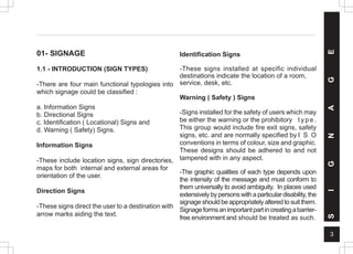 3
01- SIGNAGE
1.1 - INTRODUCTION (SIGN TYPES)
-There are four main functional typologies into
which signage could be classified :
a. Information Signs
b. Directional Signs
c. Identification ( Locational) Signs and
d. Warning ( Safety) Signs.
Information Signs
-These include location signs, sign directories,
maps for both internal and external areas for
orientation of the user.
Direction Signs
-These signs direct the user to a destination with
arrow marks aiding the text.
Identification Signs
-These signs installed at specific individual
destinations indicate the location of a room,
service, desk, etc.
Warning ( Safety ) Signs
-Signs installed for the safety of users which may
be either the warning or the prohibitory t y p e .
This group would include fire exit signs, safety
signs, etc. and are normally specified by I S O
conventions in terms of colour, size and graphic.
These designs should be adhered to and not
tampered with in any aspect.
-The graphic qualities of each type depends upon
the intensity of the message and must conform to
them universally to avoid ambiguity. In places used
extensivelybypersonswithaparticulardisability,the
signageshouldbeappropriatelyalteredtosuitthem.
Signageformsanimportantpartincreatingabarrier-
free environment and should be treated as such.
S
I
G
N
A
G
E
 