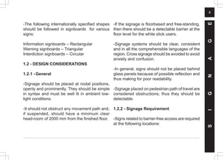 4
-The following internationally specified shapes
should be followed in signboards for various
signs:
Information signboards – Rectangular
Warning signboards – Triangular
Interdiction signboards – Circular
1.2 - DESIGN CONSIDERATIONS
1.2.1 -General
-Signage should be placed at nodal positions,
openly and prominently. They should be simple
in syntax and must be well lit in ambient low-
light conditions.
-It should not obstruct any movement path and,
if suspended, should have a minimum clear
head-room of 2000 mm from the finished floor.
-If the signage is floorbased and free-standing,
then there should be a detectable barrier at the
floor level for the white stick users.
-Signage systems should be clear, consistent
and in all the comprehensible languages of the
region. Cross signage should be avoided to avoid
anxiety and confusion.
-In general, signs should not be placed behind
glass panels because of possible reflection and
thus making for poor readability.
-Signage placed on pedestrian path of travel are
considered obstructions; thus they should be
detectable.
1.2.2 - Signage Requirement
-Signs related to barrier-free access are required
at the following locations:
S
I
G
N
A
G
E
 