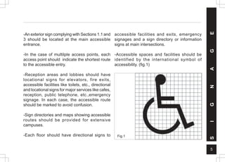 5
-An exterior sign complying with Sections 1.1 and
3 should be located at the main accessible
entrance.
-In the case of multilple access points, each
access point should indicate the shortest route
to the accessible entry.
-Reception areas and lobbies should have
locational signs for elevators, fire exits,
accessible facilities like toilets, etc., directional
and locational signs for major services like cafes,
reception, public telephone, etc.,emergency
signage. In each case, the accessible route
should be marked to avoid confusion.
-Sign directories and maps showing accessible
routes should be provided for extensive
campuses.
-Each floor should have directional signs to
accessible facilities and exits, emergency
signages and a sign directory or information
signs at main intersections.
-Accessible spaces and facilities should be
identified by the international symbol of
accessibility. (fig.1)
Fig.1
S
I
G
N
A
G
E
 