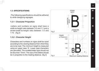 6
1.3 -SPECIFICATIONS
-The following specifications should be adhered
to while designing signages.
1.3.1 - Character Proportion
-Letters and numbers on signs shall have a
width-to-height ratio between 3:5 and 1:1 and a
stroke-width-to-height ratio between 1:5 and
1:10. (fig.2)
1.3.2 - Character Height
Characters and numbers on signs shall be sized
according to the viewing distance from which they
are to be read. The minimum height is measured
using an upper case ‘X’. Lower case characters
are permitted. The smallest letter type should not
be less than 15mm. The size of the letters should
be in proportion to the reading distance. (fig.3) Fig.3
Fig.2
S
I
G
N
A
G
E
Height
of Text(mm)
Maximum reading distance
500
1500
1000
 