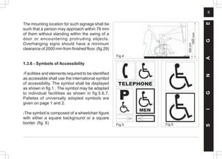 8
The mounting location for such signage shall be
such that a person may approach within 76 mm
of them without standing within the swing of a
door or encountering protruding objects.
Overhanging signs should have a minimum
clearance of 2000 mm from finished floor. (fig.29)
1.3.6 - Symbols of Accessibility
-Facilities and elements required to be identified
as accessible shall use the international symbol
of accessibility. The symbol shall be displayed
as shown in fig.1 . The symbol may be adapted
to individual facitlities as shown in fig.5,6,7.
Palletes of universally adopted symbols are
given on page 1 and 2.
-The symbol is composed of a wheelchair figure
with either a square background or a square
border. (fig. 6) Fig.5 Fig.6
S
I
G
N
A
G
E
Fig.4
1800
max
900
min
 