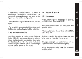 9
-Contrasting colours should be used to
differentiate the figure from the background. The
commonly employed colours are white for the
figure and blue for the background.
-The wheelchair figure should always face the
right..
-For completely accessible buildings, it is enough
to have one explanatory sign at the entrance.
1.3.7 - Illumination Levels
-Illumination levels on the sign surface shall be
in the 100 to 300 lux range and shall be uniform.
Signs shall be located such that the illumination
level on the surface of the sign is not significantly
exceeded by the ambient light or a visible bright
lighting source behind or in front of it.
1.4 - SIGNAGE DESIGN
1.4.1 - Language
-Clear, unambiguous messages in simple,
understandable fonts and formats.
-Legibility improves if every key word begins with
a capital letter.
-The exceptions are standard words like STOP,
EXIT, BUS, etc.
-Use punctuations sparingly and avoid the use
of full stops at the end of the sentence.
-Signages leading to two destinations should be
kept on separate lines for easier legibility.
-Avoid abbreviations as they can be easily
misinterpreted.
S
I
G
N
A
G
E
 