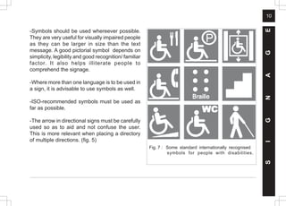 10
-Symbols should be used whereever possible.
They are very useful for visually impaired people
as they can be larger in size than the text
message. A good pictorial symbol depends on
simplicity, legibility and good recognition/ familiar
factor. It also helps illiterate people to
comprehend the signage.
-Where more than one language is to be used in
a sign, it is advisable to use symbols as well.
-ISO-recommended symbols must be used as
far as possible.
-The arrow in directional signs must be carefully
used so as to aid and not confuse the user.
This is more relevant when placing a directory
of multiple directions. (fig. 5)
S
I
G
N
A
G
E
Fig. 7 : Some standard internationally recognised
symbols for people with disabilities.
 