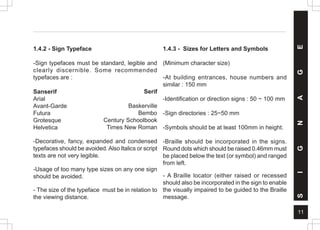 11
1.4.3 - Sizes for Letters and Symbols
(Minimum character size)
-At building entrances, house numbers and
similar : 150 mm
-Identification or direction signs : 50 ~ 100 mm
-Sign directories : 25~50 mm
-Symbols should be at least 100mm in height.
-Braille should be incorporated in the signs.
Round dots which should be raised 0.46mm must
be placed below the text (or symbol) and ranged
from left.
- A Braille locator (either raised or recessed
should also be incorporated in the sign to enable
the visually impaired to be guided to the Braille
message.
S
I
G
N
A
G
E
1.4.2 - Sign Typeface
-Sign typefaces must be standard, legible and
clearly discernible. Some recommended
typefaces are :
Sanserif
Arial
Avant-Garde
Futura
Grotesque
Helvetica
-Decorative, fancy, expanded and condensed
typefaces should be avoided. Also Italics or script
texts are not very legible.
-Usage of too many type sizes on any one sign
should be avoided.
- The size of the typeface must be in relation to
the viewing distance.
Serif
Baskerville
Bembo
Century Schoolbook
Times New Roman
 