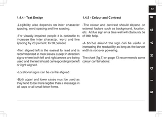 12
1.4.4 - Text Design
-Legibility also depends on inter character
spacing, word spacing and line spacing.
-For visually impaired people it is desirable to
increase the inter character, word and line
spacing by 20 percent to 30 percent.
-Text aligned left is the easiest to read and is
recommended in most cases except in direction
signs where both left and right arrows are being
used and the text should correspondingly be left
or right aligned.
-Locational signs can be centre aligned.
-Both upper and lower cases must be used as
they tend to be more legible than a message in
all caps or all small letter forms.
1.4.5 - Colour and Contrast
-The colour and contrast should depend on
external factors such as background, location,
etc. A blue sign on a blue wall will obviously be
of little help.
-A border around the sign can be useful in
increasing the readability as long as the border
width is not over powering.
The chart (fig.8) on page 13 recommends some
colour combinations:
S
I
G
N
A
G
E
 