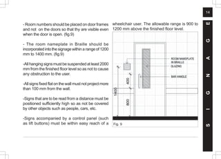 14
- Room numbers should be placed on door frames
and not on the doors so that thy are visible even
when the door is open. (fig.9)
- The room nameplate in Braille should be
incorporatedintothesignagewithin a rangeof1200
mm to 1400 mm. (fig.9)
-Allhangingsignsmustbesuspendedatleast2000
mm from the finished floor level so as not to cause
any obstruction to the user.
-Allsignsfixedflatonthewallmustnotprojectmore
than 100 mm from the wall.
-Signs that are to be read from a distance must be
positioned sufficiently high so as not be covered
by other objects such as people, cars, etc.
-Signs accompanied by a control panel (such
as lift buttons) must be within easy reach of a
wheelchair user. The allowable range is 900 to
1200 mm above the finished floor level.
Fig. 9
S
I
G
N
A
G
E
 