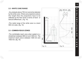 16
2.2 - WHITE CANE RANGE
-Any obstacle above 750 mm cannot be detected
by the white cane. If there are projections above
this height then the projections have to be
reflected at the floor level in terms of level or
textural differences. ( fig. 14)
-The radial range of the white cane is a band
900 mm wide. (fig. 15)
2.3 - COMMON REACH ZONES
-The comfortable reach zone when seated on a
wheelchairisbetween900 mm and 1200mm. The
maximum reach zone is between 1200 mm and
1400 mm. (fig. 16)
B
A
S
I
C
A
N
T
H
R
O
P
O
M
E
T
R
I
C
S
Fig. 15
Fig. 14
 