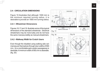 18
2.4 - CIRCULATION DIMENSIONS
Figure 19 illustrates that although 1500 mm is
the minimum required turning radius, it is
desirable to provide an 1800 mm turning radius.
2.4.1 - Wheelchair Dimensions
Figures 16,17 and 18 illustrate some of the typical
dimensions of the standard wheelchair. Electrical
wheelchairs may be more bulky and do not have
the same manoeuvrablity as manual wheelchairs.
2.4.2 - Walkway Width for Crutch Users
Even though the disabled using walking aids can
manoeuver themselves through door widths of 900
mm., for a comfortable gait a wider passageway is
desirable.Aminimum width of 950 mm is desirable.
(fig. 20)
Fig. 17
Fig.19
1500
min
Fig. 18
1500 min
750
min
300 min
 