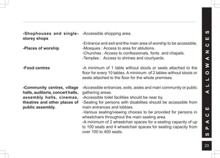 23
-Shophouses and single-
storey shops
-Places of worship
-Food centres
-Community centres, village
halls, auditoria, concert halls,
assembly halls, cinemas,
theatres and other places of
public assembly.
-Accessible shopping area.
-Entrance and exit and the main area of worship to be accessible.
-Mosques : Access to area for ablutions.
-Churches : Access to confessionals, fonts and chapels.
-Temples : Access to shrines and courtyards.
-A minimum of 1 table without stools or seats attached to the
floor for every 10 tables. A minimum of 2 tables without stools or
seats attached to the floor for the whole premises
-Accessible entrances, exits, aisles and main community or public
gathering areas.
-Accessible toilet facilities should be near by.
-Seating for persons with disablities should be accessible from
main entrances and lobbies.
-Various seating/viewing choices to be provided for persons in
wheelchairs throughout the main seating area.
-A minimum of 2 wheelchair spaces for a seating capacity of up
to 100 seats and 4 wheelchair spaces for seating capacity from
over 100 to 400 seats.
S
P
A
C
E
A
L
L
O
W
A
N
C
E
S
 