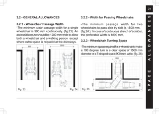24
3.2 - GENERAL ALLOWANCES
3.2.1 - Wheelchair Passage Width
-The minimum clear passage width for a single
wheelchair is 900 mm continuously. (fig.23). An
accessible route should be 1200 mm wide to allow
both a wheelchair and a walking person except
where extra space is required at the doorways.
3.2.2 - Width for Passing Wheelchairs
-The minimum passage width for two
wheelchairs to pass side by side is 1500 mm.
(fig.24 ). In case of continuous stretch of corridor,
the preferable width is 1800 mm.
3.2.3 - Wheelchair Turning Space
-Theminimumspacerequiredforawheelchairtomake
a 180 degree turn is a clear space of 1500 mm
diameteroraT-shapedspace900mm.wide.(fig.25)
Fig. 23 Fig. 24
S
P
A
C
E
A
L
L
O
W
A
N
C
E
S
900
900
900
1500
900
Fig. 25
 