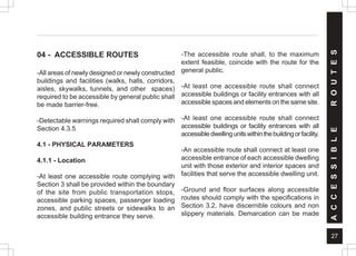 27
04 - ACCESSIBLE ROUTES
-All areas of newly designed or newly constructed
buildings and facilities (walks, halls, corridors,
aisles, skywalks, tunnels, and other spaces)
required to be accessible by general public shall
be made barrier-free.
-Detectable warnings required shall comply with
Section 4.3.5
4.1 - PHYSICAL PARAMETERS
4.1.1 - Location
-At least one accessible route complying with
Section 3 shall be provided within the boundary
of the site from public transportation stops,
accessible parking spaces, passenger loading
zones, and public streets or sidewalks to an
accessible building entrance they serve.
-The accessible route shall, to the maximum
extent feasible, coincide with the route for the
general public.
-At least one accessible route shall connect
accessible buildings or facility entrances with all
accessible spaces and elements on the same site.
-At least one accessible route shall connect
accessible buildings or facility entrances with all
accessibledwellingunitswithinthebuildingorfacility.
-An accessible route shall connect at least one
accessible entrance of each accessible dwelling
unit with those exterior and interior spaces and
facilities that serve the accessible dwelling unit.
-Ground and floor surfaces along accessible
routes should comply with the specifications in
Section 3.2, have discernible colours and non
slippery materials. Demarcation can be made
A
C
C
E
S
S
I
B
L
E
R
O
U
T
E
S
 