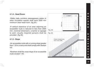 29
Protect shaded area
from cross traffic.
4.1.4 - Head Room
-Walks, halls, corridors, passageways, aisles, or
other circulation spaces shall have 2000 mm
minimum clear head room. (fig.29 )
-If vertical clearance of an area adjoining an
accessible route is reduced to less than 2000
mm, (nominal dimension), a barrier or signage
to warn visually impaired persons shall be
provided. (fig.30)
4.1.5 - Slope
-An accessible route with a running slope greater
than 1:20 is a ramp and shall comply with Section
4.6
-Nowhere shall the cross slope of an accessible
route exceed 1:50.
Fig. 30
A
C
C
E
S
S
I
B
L
E
R
O
U
T
E
S
Fig. 29
2000
min.
700
min
100 max
(cane detection area)
2000
min.
700
min.
 