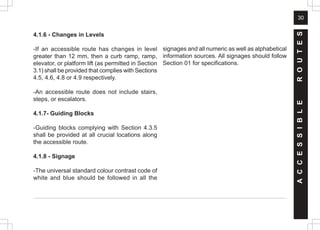 30
4.1.6 - Changes in Levels
-If an accessible route has changes in level
greater than 12 mm, then a curb ramp, ramp,
elevator, or platform lift (as permitted in Section
3.1) shall be provided that complies with Sections
4.5, 4.6, 4.8 or 4.9 respectively.
-An accessible route does not include stairs,
steps, or escalators.
4.1.7- Guiding Blocks
-Guiding blocks complying with Section 4.3.5
shall be provided at all crucial locations along
the accessible route.
4.1.8 - Signage
-The universal standard colour contrast code of
white and blue should be followed in all the
signages and all numeric as well as alphabetical
information sources. All signages should follow
Section 01 for specifications.
A
C
C
E
S
S
I
B
L
E
R
O
U
T
E
S
 