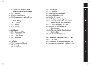 I
N
D
E
X
4.4 - Vehicular -Parking and
Passenger Loading Zones
4.4.1- Location
4.4.2 - Parking Spaces
4.4.3 - Passenger Loading Zones
4.5 - Curb Ramps
4.5.1 - Location
4.5.2 - Width
4.5.3 - Slope
4.6 - Ramps
4.6.1 - Slope and Rise
4.6.2 - Landings
4.6.3 - Clear Width
4.6.4 - Handrails
4.7 - Stairs
4.7.1 - Treads and Risers
4.7.2 - Nosing
4.7.3 - Handrails
4.8 - Elevators
4.8.1 - General
4.8.2 - Automatic Operation
4.8.3 - Hall Call Buttons
4.8.4 - Car Controls
4.8.5 - Audio & Visual Signals
4.8.6 - Raised and Braille Characters
on the Hoist- Way Entrances
4.8.7 - Door Delay for Car Calls
4.8.8 - Specifications for Car
Dimensions
4.8.9 - Floor and Wall Specifications
for the Car
4.8.10 - Illumination Levels
4.9 - Platform Lifts / Wheelchair Lifts
4.9.1- Lift Size
4.9.2 - Vertical Movement Platform Lifts
4.9.3 - Inclined Movement Platform Lifts
 