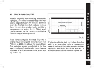 31
4.2 - PROTRUDING OBJECTS
-Objects projecting from walls (eg. telephones,
signages, and other accessories) with their
leading edges between 700 mm and 2000 mm
above the finished floor shall protrude no more
than 100 mm into walks, halls, corridors,
passageways, or aisles. (fig.29) Object which
can be sensed by the cane,mounted below
700mm, may project any amount.
-Free-standing objects mounted on posts or
pylons may overhang 300 mm maximum from
700 mm to 2000 mm above the finished floor.
This projection should be reflected at the floor
level in the form of raised level or colour, textural
difference so as to be detected by the white cane.
(fig.14 and 29)
Fig. 31
-Protruding objects shall not reduce the clear
width of an accessible route or manoeuvring
space. If such protruding objects are to be placed
inevitably, wing walls should be erected in
accordance with details shown in Figure. 31.
A
C
C
E
S
S
I
B
L
E
R
O
U
T
E
S
 