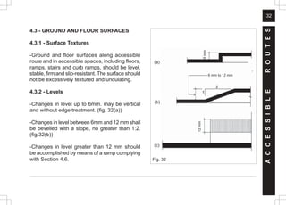 32
4.3 - GROUND AND FLOOR SURFACES
4.3.1 - Surface Textures
-Ground and floor surfaces along accessible
route and in accessible spaces, including floors,
ramps, stairs and curb ramps, should be level,
stable, firm and slip-resistant. The surface should
not be excessively textured and undulating.
4.3.2 - Levels
-Changes in level up to 6mm. may be vertical
and without edge treatment. (fig. 32(a))
-Changes in level between 6mm and 12 mm shall
be bevelled with a slope, no greater than 1:2.
(fig.32(b))
-Changes in level greater than 12 mm should
be accomplished by means of a ramp complying
with Section 4.6. Fig. 32
(a)
(b)
(c)
A
C
C
E
S
S
I
B
L
E
R
O
U
T
E
S
6
mm
6 mm to 12 mm
12
mm
 