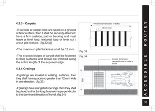 33
4.3.3 - Carpets
-If carpets or carpet-tiles are used on a ground
or floor surface, then it shall be securely attached:
have a firm cushion, pad or backing and must
leave a level loop, textured loop or level cut /
uncut pile texture. (fig.32(c))
-The maximum pile thickness shall be 12 mm.
-The exposed edges of carpet shall be fastened
to floor surfaces and should be trimmed along
the entire length of the exposed edge.
4.3.4 Gratings
-If gratings are located in walking surfaces, then
theyshallhavespacesnogreaterthan12 mmwide
in one direction. (fig.33)
-Ifgratingshaveelongatedopenings,thentheyshall
beplacedsothatthelongdimensionisperpendicular
to the dominant direction of travel. (fig.34)
Fig. 33
Predominant direction of traffic
12 mm max.
Fig. 34
A
C
C
E
S
S
I
B
L
E
R
O
U
T
E
S
12 mm max
Longer dimension
perpendicular to route of
travel
 