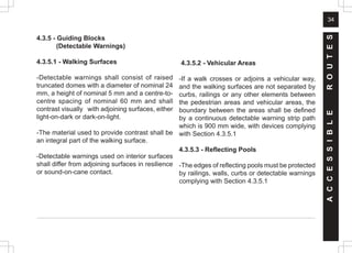 34
4.3.5 - Guiding Blocks
(Detectable Warnings)
4.3.5.1 - Walking Surfaces
-Detectable warnings shall consist of raised
truncated domes with a diameter of nominal 24
mm, a height of nominal 5 mm and a centre-to-
centre spacing of nominal 60 mm and shall
contrast visually with adjoining surfaces, either
light-on-dark or dark-on-light.
-The material used to provide contrast shall be
an integral part of the walking surface.
-Detectable warnings used on interior surfaces
shall differ from adjoining surfaces in resilience
or sound-on-cane contact.
4.3.5.2 - Vehicular Areas
-If a walk crosses or adjoins a vehicular way,
and the walking surfaces are not separated by
curbs, railings or any other elements between
the pedestrian areas and vehicular areas, the
boundary between the areas shall be defined
by a continuous detectable warning strip path
which is 900 mm wide, with devices complying
with Section 4.3.5.1
4.3.5.3 - Reflecting Pools
-The edges of reflecting pools must be protected
by railings, walls, curbs or detectable warnings
complying with Section 4.3.5.1
A
C
C
E
S
S
I
B
L
E
R
O
U
T
E
S
 