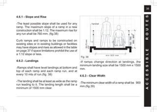 38
4.6.1 - Slope and Rise
-The least possible slope shall be used for any
ramp. The maximum slope of a ramp in a new
construction shall be 1:12. The maximum rise for
any run shall be 760 mm. (fig.38)
Curb ramps and ramps to be constructed on
existing sites or in existing buildings or facilities
may have slopes and rises as allowed in the table
on page 37 if space limitations prohibit the use of
a 1:12 slope or less.
4.6.2 - Landings
-Ramps shall have level landings at bottom and
top of each ramp and each ramp run, and at
every 10 mts of run.(fig. 38)
-The landing shall be at least as wide as the ramp
run leading to it. The landing length shall be a
minimum of 1500 mm clear.
A
C
C
E
S
S
I
B
L
E
R
O
U
T
E
S
-If ramps change direction at landings, the
minimum landing size shall be 1500 mm x 1500
mm.
4.6.3 - Clear Width
-The minimum clear width of a ramp shall be 900
mm.(fig.39)
handrail
50-75
mm
Fig. 39
 
