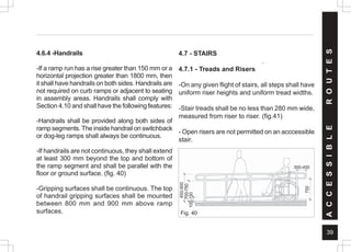 39
4.6.4 -Handrails
-If a ramp run has a rise greater than 150 mm or a
horizontal projection greater than 1800 mm, then
it shall have handrails on both sides. Handrails are
not required on curb ramps or adjacent to seating
in assembly areas. Handrails shall comply with
Section 4.10 and shall have the following features:
-Handrails shall be provided along both sides of
ramp segments.The inside handrail on switchback
or dog-leg ramps shall always be continuous.
-If handrails are not continuous, they shall extend
at least 300 mm beyond the top and bottom of
the ramp segment and shall be parallel with the
floor or ground surface. (fig. 40)
-Gripping surfaces shall be continuous. The top
of handrail gripping surfaces shall be mounted
between 800 mm and 900 mm above ramp
surfaces.
A
C
C
E
S
S
I
B
L
E
R
O
U
T
E
S
4.7 - STAIRS
.
4.7.1 - Treads and Risers
-On any given flight of stairs, all steps shall have
uniform riser heights and uniform tread widths.
-Stair treads shall be no less than 280 mm wide,
measured from riser to riser. (fig.41)
- Open risers are not permitted on an acccessible
stair.
Fig. 40
850-900
700-750
100-150
700
300-450
 
