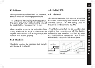 40
4.7.2 - Nosing
-Nosing should be avoided, but if it is inevitable,
it should follow the following specifications:
-The undersides of the nosing shall not be abrupt.
The radius of curvature at the leading edge of
the tread shall be no greater than 13 mm.
-Risers shall be sloped or the underside of the
nosing shall have an angle not less than 60
degrees from the horizontal. Nosing shall project
no more than 40 mm. (fig.41)
4.7.3 - Handrails
-Handrails required by staircase shall comply
with Section 4.10. (fig.42)
4.8 - ELEVATORS .
4.8.1 - General
-Accessible elevators shall be on an accessible
route and shall comply with Section 4.10 and
with the ASME A17.1-1990, Safety Code for
Elevators and Escalators. (fig.44)
-Freight elevators shall not be considered as
meeting the requirements of this Section
unless the only elevators provided are used
as combination passenger and freight
elevators for the public and employees.
A
C
C
E
S
S
I
B
L
E
R
O
U
T
E
S
Fig. 41
max.40 mm
6
0
½
radius
12 mm
300
300
min.280 mm
Fig. 42
 
