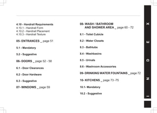 4.10 - Handrail Requirements
4.10.1 - Handrail Form
4.10.2 - Handrail Placement
4.10.3 - Handrail Texture
05- ENTRANCES _ page 51
5.1 - Mandatory
5.2 - Suggestive
06- DOORS _ page 52 - 58
6.1 - Door Clearances
6.2 - Door Hardware
6.3 - Suggestive
07- WINDOWS _ page 59
08- WASH / BATHROOM
AND SHOWER AREA _ page 60 - 72
8.1 - Toilet Cubicle
8.2 - Water Closets
8.3 - Bathtubs
8.4 - Washbasins
8.5 - Urinals
8.6 - Washroom Accessories
09- DRINKING WATER FOUNTAINS _ page 72
10- KITCHENS _ page 73 -75
10.1- Mandatory
10.2 - Suggestive
I
N
D
E
X
 