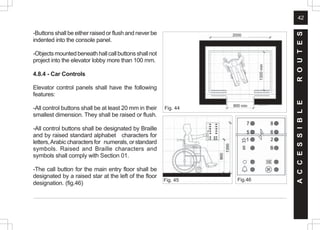 42
2000
900 min
1300
min
-Buttons shall be either raised or flush and never be
indented into the console panel.
-Objectsmountedbeneathhallcallbuttonsshallnot
project into the elevator lobby more than 100 mm.
4.8.4 - Car Controls
Elevator control panels shall have the following
features:
-All control buttons shall be at least 20 mm in their
smallest dimension. They shall be raised or flush.
-All control buttons shall be designated by Braille
and by raised standard alphabet characters for
letters,Arabiccharactersfor numerals,orstandard
symbols. Raised and Braille characters and
symbols shall comply with Section 01.
-The call button for the main entry floor shall be
designated by a raised star at the left of the floor
designation. (fig.46)
Fig. 45 Fig.46
Fig. 44
A
C
C
E
S
S
I
B
L
E
R
O
U
T
E
S
 