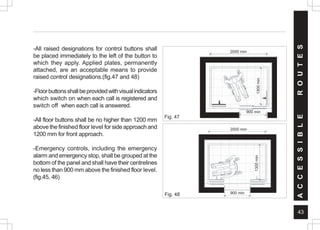 43
-All raised designations for control buttons shall
be placed immediately to the left of the button to
which they apply. Applied plates, permanently
attached, are an acceptable means to provide
raised control designations.(fig.47 and 48)
-Floorbuttonsshallbeprovidedwithvisualindicators
which switch on when each call is registered and
switch off when each call is answered.
-All floor buttons shall be no higher than 1200 mm
above the finished floor level for side approach and
1200 mm for front approach.
-Emergency controls, including the emergency
alarm and emergency stop, shall be grouped at the
bottom of the panel and shall have their centrelines
no less than 900 mm above the finished floor level.
(fig.45, 46)
Fig. 48
Fig. 47
A
C
C
E
S
S
I
B
L
E
R
O
U
T
E
S
900 min
2000 mm
2000 mm
900 min
1300
min
1300
min
 