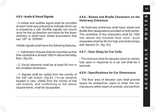 44
A
C
C
E
S
S
I
B
L
E
R
O
U
T
E
S
4.8.5 - Audio & Visual Signals
- A visible and audible signal shall be provided
at each hoist-way entrance to indicate which car
is answering a call. Audible signals can sound
once for the up direction and twice for the down
direction or shall have verbal enunciators that
say “UP” or “DOWN”.
Visible signals shall have the following features:
- 1. Hall lantern fixtures shall be mounted so that
their centreline is at least 1800 m above the lobby
floor. (fig.43)
- 2. Visual elements shall be at least 65 mm in
the smallest dimension.
- 3. Signals shall be visible from the vicinity of
the hall call button. (fig.43 ) In-car lanterns
located in cars, visible from the vicinity of hall
call buttons, and conforming to the above
requirements, shall be acceptable.
4.8.6 - Raised and Braille Characters on the
Hoist-way Entrances
- All hoist-way entrances shall have raised and
Braille floor designations provided on both jambs.
The centreline of the characters shall be 1500
mm above the finished floor level. Such
characters shall be 50 mm high and shall comply
with Section 01. (fig. 43)
4.8.7 - Door Delay for Car Calls
- The minimum time for elevator doors to remain
fully open in response to a car call shall be 3
seconds.
4.8.8 - Specifications for Car Dimensions
- The floor area of elevator cars shall provide
space for wheelchair users to enter the car,
manoeuvre within reach of controls, and exit from
 