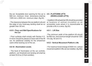 45
A
C
C
E
S
S
I
B
L
E
R
O
U
T
E
S
the car. Acceptable door opening for the car is
900 mm. minimum. Inner dimensions shall be
1300 mm x 2000 mm. minimum clear. (fig.44)
- The clearance between the car platform sill and
the edge of any hoist-way landing shall be no
greater than 30 mm.
4.8.9 - Floor and Wall Specifications for
the Car
- Floor surfaces shall comply with Section 4.3.
A mirror should be placed on back wall of the lift
car, for additional visibility for the wheelchair
users while backing out of the car.
4.8.10 - Illumination Levels
- The level of illumination at the car controls,
platform, car threshold and landing sill shall be
at least 53.8 lux (5 foot-candles).
4.9 - PLATFORM LIFTS
(WHEELCHAIR LIFTS)
-Aplatform lift (wheelchair lift) should be provided
at locations of vertical circulation on an
accessible route where it is impracticable to
provide a lift or a ramp. (fig.52)
4.9.1 - Lift Size
-The minimum width of the platform lift should
be 900 mm. and minimum length should be 1200
mm.(fig. 50 and 51)
4.9.2 - Vertical Movement Platform Lifts
- For maximum level change of 2500 mm. vertical
movement platform lifts can be installed. (fig.49a)
 