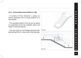 47
Fig. 52
Fig. 53
A
C
C
E
S
S
I
B
L
E
R
O
U
T
E
S
4.9.3 - Inclined Movement Platform Lifts
- It consists of three elements: a railing, an
electric generator and a moving platform or a
seat.(fig.52)
- The operating system of the lift can be lateral
or suspended as per the available space and
shape of staircase.(fig.53)
- This type of lift can be installed along the stair
wall leaving 900 mm. clear width of the staircase.
600
600-700
600
 