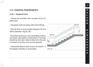 48
4.10 - HANDRAIL REQUIREMENTS
4.10.1 - Handrail Form
- Should be provided with rounded forms for
better grip.
- Handrails shall not rotate within their fittings.
- Should have a cross section between 30 and
40mm diameter. (fig.55, 56)
- Should be continuous, even at landings, without
any break, interruption or obstructions. The ends
should be bent and made to blend into the wall
or extend to the floor and not end abruptly.
- It should be able to resist a force of at least 1.3
kN applied vertically or horizontally.
A
C
C
E
S
S
I
B
L
E
R
O
U
T
E
S
Fig. 54
900
700
300-450
300-450
700
150
 