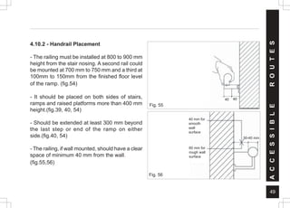 49
A
C
C
E
S
S
I
B
L
E
R
O
U
T
E
S
4.10.2 - Handrail Placement
- The railing must be installed at 800 to 900 mm
height from the stair nosing. A second rail could
be mounted at 700 mm to 750 mm and a third at
100mm to 150mm from the finished floor level
of the ramp. (fig.54)
- It should be placed on both sides of stairs,
ramps and raised platforms more than 400 mm
height.(fig.39, 40, 54)
- Should be extended at least 300 mm beyond
the last step or end of the ramp on either
side.(fig.40, 54)
- The railing, if wall mounted, should have a clear
space of minimum 40 mm from the wall.
(fig.55,56)
Fig. 55
40 40
Fig. 56
40 mm for
smooth
wall
surface
60 mm for
rough wall
surface
30-40 mm
 