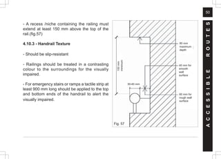 50
A
C
C
E
S
S
I
B
L
E
R
O
U
T
E
S
- A recess /niche containing the railing must
extend at least 150 mm above the top of the
rail.(fig.57)
4.10.3 - Handrail Texture
- Should be slip-resistant
- Railings should be treated in a contrasting
colour to the surroundings for the visually
impaired.
- For emergency stairs or ramps a tactile strip at
least 900 mm long should be applied to the top
and bottom ends of the handrail to alert the
visually impaired.
Fig. 57
40 mm for
smooth
wall
surface
60 mm for
rough wall
surface
150
mm
minimum
30-40 mm
80 mm
maximum
depth
 