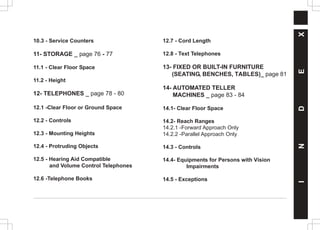 I
N
D
E
X
10.3 - Service Counters
11- STORAGE _ page 76 - 77
11.1 - Clear Floor Space
11.2 - Height
12- TELEPHONES _ page 78 - 80
12.1 -Clear Floor or Ground Space
12.2 - Controls
12.3 - Mounting Heights
12.4 - Protruding Objects
12.5 - Hearing Aid Compatible
and Volume Control Telephones
12.6 -Telephone Books
12.7 - Cord Length
12.8 - Text Telephones
13- FIXED OR BUILT-IN FURNITURE
(SEATING, BENCHES, TABLES)_ page 81
14- AUTOMATED TELLER
MACHINES _ page 83 - 84
14.1- Clear Floor Space
14.2- Reach Ranges
14.2.1 -Forward Approach Only
14.2.2 -Parallel Approach Only
14.3 - Controls
14.4- Equipments for Persons with Vision
Impairments
14.5 - Exceptions
 