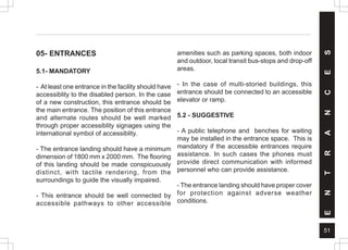51
E
N
T
R
A
N
C
E
S
05- ENTRANCES
5.1- MANDATORY
- At least one entrance in the facility should have
accessiblity to the disabled person. In the case
of a new construction, this entrance should be
the main entrance. The position of this entrance
and alternate routes should be well marked
through proper accessiblity signages using the
international symbol of accessiblity.
- The entrance landing should have a minimum
dimension of 1800 mm x 2000 mm. The flooring
of this landing should be made conspicuously
distinct, with tactile rendering, from the
surroundings to guide the visually impaired.
- This entrance should be well connected by
accessible pathways to other accessible
amenities such as parking spaces, both indoor
and outdoor, local transit bus-stops and drop-off
areas.
- In the case of multi-storied buildings, this
entrance should be connected to an accessible
elevator or ramp.
5.2 - SUGGESTIVE
- A public telephone and benches for waiting
may be installed in the entrance space. This is
mandatory if the accessible entrances require
assistance. In such cases the phones must
provide direct communication with informed
personnel who can provide assistance.
- The entrance landing should have proper cover
for protection against adverse weather
conditions.
 