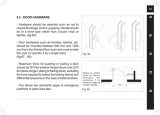 54
D
O
O
R
S
6.2 - DOOR HARDWARE
- Hardware should be selected such as not to
require fine finger control, grasping. Handle should
be of a lever type rather than circular knob or
latches. (fig.65)
- Door hardwares such as handles, latches, etc.
should be mounted between 900 mm and 1200
mm from the finished floor level and must enable
the user to operate it by a single hand.
(fig.67, 68)
- Maximum force for pushing or pulling a door
should be 38 N for exterior hinged doors and 22 N
forinteriorhinged,slidingorfoldingdoors, excluding
the force required to retract the locking device and
differential pressures in the case of external doors.
- The above two standards apply to emergency
pushbars or panic bars also.
Fig. 65
Fig. 66
Railing on corridor
walls not always
necessary, but
mandatory if for
intensive usage by
visually impaired. 1500
 