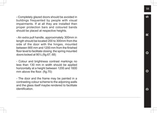 58
- Completely glazed doors should be avoided in
buildings frequented by people with visual
impairments. If at all they are installed then
proper protection bars and coloured bands
should be placed at respective heights.
- An extra pull handle, approximately 300mm in
length should be located 200 to 300mm from the
side of the door with the hinges, mounted
between 900 mm and 1200 mm from the finished
floor level to facilitate closing the spring mounted
doors locked at 90½.(fig.67, 68)
- Colour and brightness contrast markings no
less than 130 mm in width should be applied
horizontally at a height between 1200 and 1600
mm above the floor. (fig.70)
- The door and the frame may be painted in a
contrasting colour scheme to the adjoining walls
and the glass itself maybe rendered to facilitate
identification.
D
O
O
R
S
 