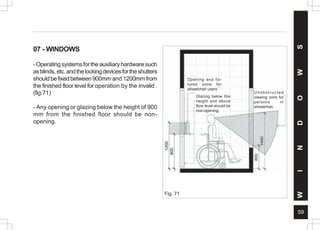 59
07 - WINDOWS
-Operatingsystemsfortheauxiliaryhardwaresuch
asblinds, etc.andthelockingdevicesfortheshutters
shouldbefixedbetween900mm and 1200mmfrom
the finished floor level for operation by the invalid .
(fig.71)
- Any opening or glazing below the height of 900
mm from the finished floor should be non-
opening.
Fig. 71
W
I
N
D
O
W
S
Opening and fix-
tures zone for
wheelchair users
Glazing below this
height and above
floor level should be
non-opening.
Unobstructed
viewing zone for
persons in
wheelchair.
 