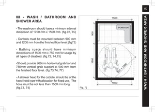 60
08 - WASH / BATHROOM AND
SHOWER AREA
- The washroom should have a minimum internal
dimension of 1750 mm x 1500 mm. (fig.72, 75)
- Controls must be mounted between 900 mm
and 1200 mm from the finished floor level.(fig73)
- Bathing space should have minimum
dimensions of 1500 mm x 750 mm for usage by
all types of disabled. (fig.72, 74,75)
-Should provide 900mm horizontal grab bar and
750mm vertical grab support at 900 mm from
the finished floor level. (fig.73,74, 77)
- A shower head for the cubicle should be of the
hand-held type with allocation for fixed use. The
hose must be not less than 1500 mm long.
(fig.73, 74) Fig. 72
WASH
/
BATHROOM
AND
SHOWER
AREA
 