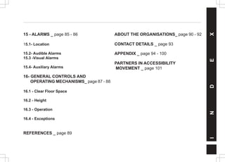 15 - ALARMS _ page 85 - 86
15.1- Location
15.2- Audible Alarms
15.3 -Visual Alarms
15.4- Auxiliary Alarms
16- GENERAL CONTROLS AND
OPERATING MECHANISMS_ page 87 - 88
16.1 - Clear Floor Space
16.2 - Height
16.3 - Operation
16.4 - Exceptions
REFERENCES _ page 89
I
N
D
E
X
ABOUT THE ORGANISATIONS_ page 90 - 92
CONTACT DETAILS _ page 93
APPENDIX _ page 94 - 100
PARTNERS IN ACCESSIBILITY
MOVEMENT _ page 101
 