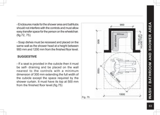63
WASH
/
BATHROOM
AND
SHOWER
AREA
Fig. 75
600max
-Enclosuresmadefortheshowerareaandbathtubs
shouldnotinterferewiththecontrolsandmustallow
easytransferspaceforthepersononthewheelchair.
(fig.72, 75)
- Soap dishes must be recessed and placed on the
same wall as the shower head at a height between
900 mm and 1200 mm from the finished floor level.
SUGGESTIVE
- If a seat is provided in the cubicle then it must
be self- draining and be placed on the wall
nearest to the controls with a minimum
dimension of 300 mm extending the full width of
the cubicle except the space required by the
shower curtain. It must have its top at 500 mm
from the finished floor level.(fig.75)
 
