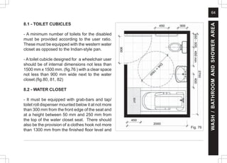 64
8.1 - TOILET CUBICLES
- A minimum number of toilets for the disabled
must be provided according to the user ratio.
These must be equipped with the western water
closet as opposed to the Indian-style pan.
- A toilet cubicle designed for a wheelchair user
should be of internal dimensions not less than
1500 mm x 1500 mm. (fig.76 ) with a clear space
not less than 900 mm wide next to the water
closet.(fig.80, 81, 82)
8.2 - WATER CLOSET
- It must be equipped with grab-bars and tap/
toilet roll dispenser mounted below it at not more
than 300 mm from the front edge of the seat and
at a height between 50 mm and 250 mm from
the top of the water closet seat. There should
also be the provision of a clothes hook not more
than 1300 mm from the finished floor level and
WASH
/
BATHROOM
AND
SHOWER
AREA
Fig. 76
 