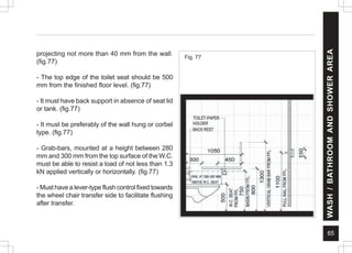 65
projecting not more than 40 mm from the wall.
(fig.77)
- The top edge of the toilet seat should be 500
mm from the finished floor level. (fig.77)
- It must have back support in absence of seat lid
or tank. (fig.77)
- It must be preferably of the wall hung or corbel
type. (fig.77)
- Grab-bars, mounted at a height between 280
mm and 300 mm from the top surface of the W.C.
must be able to resist a load of not less than 1.3
kN applied vertically or horizontally. (fig.77)
- Must have a lever-type flush control fixed towards
the wheel chair transfer side to facilitate flushing
after transfer.
Fig. 77
WASH
/
BATHROOM
AND
SHOWER
AREA
 