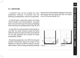 68
8.3 - BATHTUBS
- A bathtub may not be suitable for most
disabilities. However, if provided, then the
following considerations must be incorporated:
- It should have a clear floor space of at least
750 mm width in front of the bathtub. The wash
basin may encroach upon this area provided leg
and knee space is available below it.(fig. 86, 87)
- A seat 250 mm wide along the entire length or
one 400 mm wide minimum along the entire
width should be provided and they are preferred
on the side opposite the controls for better
accessiblity. (fig.86)
- Should have grab-bars, one 1200 mm long and
located horizontally along the length of the
bathtub rim 180 mm to 280 mm above it and the
other at least 1200 mm long and located vertically Fig. 86 Fig. 87
along the foot of the bathtub adjacent to the clear
floor space with the lower end 180 mm above
the rim of the tub.(fig.86, 87)
WASH
/
BATHROOM
AND
SHOWER
AREA
800-950
400-550
180
850-950
400-500
 