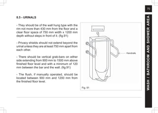 70
8.5 - URINALS
- They should be of the wall hung type with the
rim not more than 430 mm from the floor and a
clear floor space of 750 mm width x 1200 mm
depth without steps in front of it. (fig.91)
- Privacy shields should not extend beyond the
urinal unless they are at least 750 mm apart from
each other.
- There should be vertical grab-bars on either
side extending from 900 mm to 1500 mm above
finished floor level and with a minimum of 120
mm between the bar and the wall. (fig.91)
- The flush, if manually operated, should be
located between 900 mm and 1200 mm from
the finished floor level.
WASH
/
BATHROOM
AND
SHOWER
AREA
Handrails
Fig. 91
 